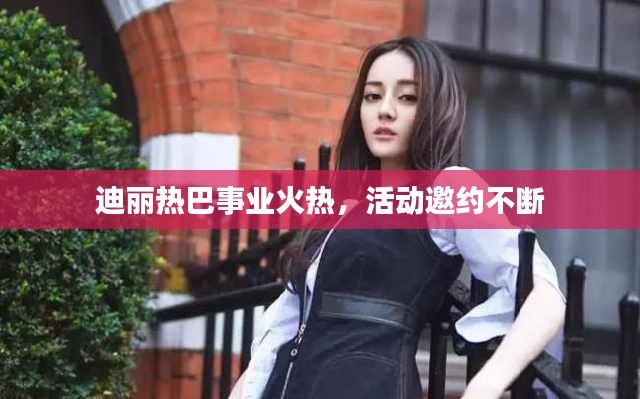 迪麗熱巴事業(yè)火熱，活動邀約不斷